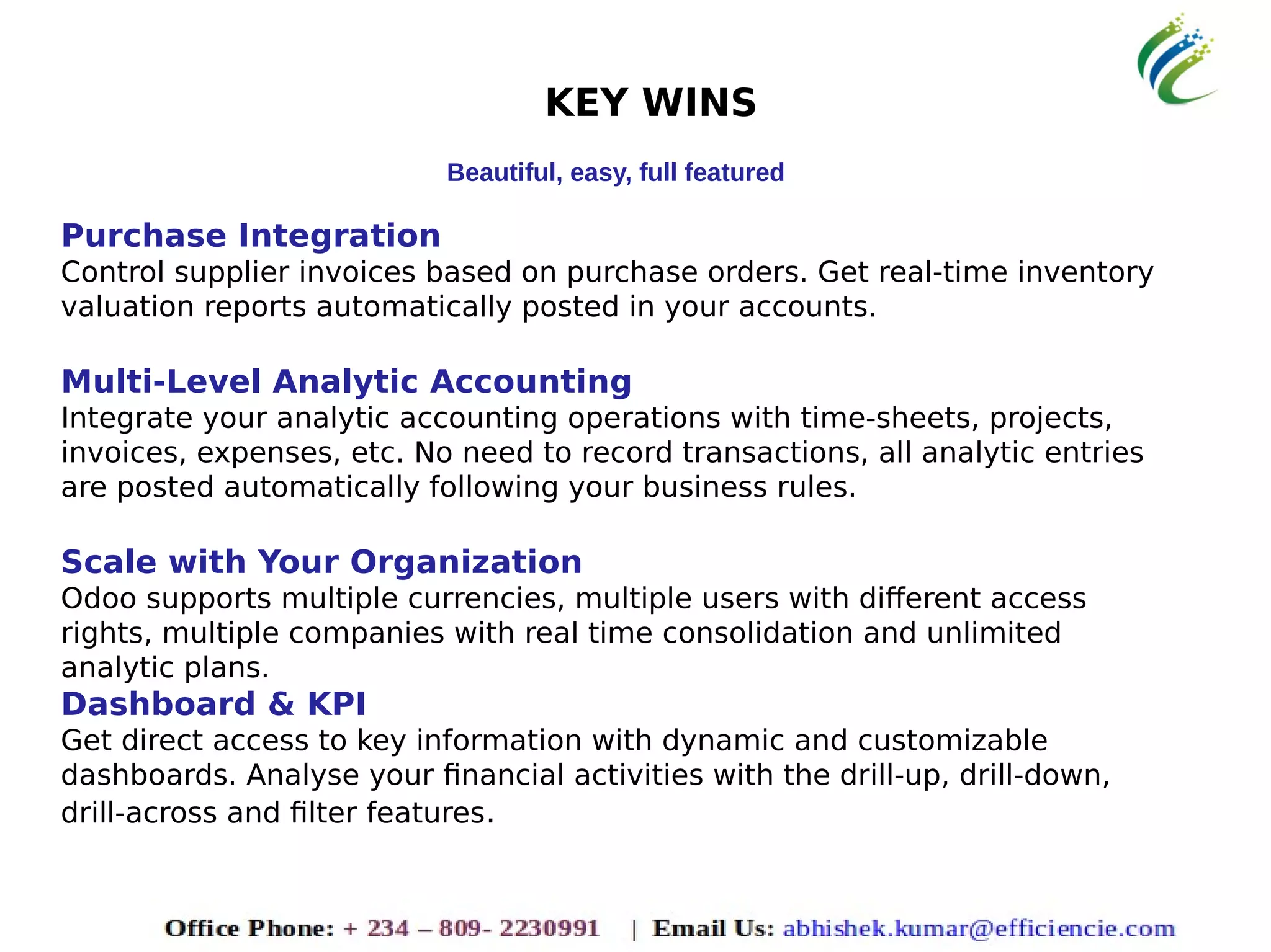 KEY WINS
Beautiful, easy, full featured
Purchase Integration
Control supplier invoices based on purchase orders. Get real-time inventory
valuation reports automatically posted in your accounts.
Multi-Level Analytic Accounting
Integrate your analytic accounting operations with time-sheets, projects,
invoices, expenses, etc. No need to record transactions, all analytic entries
are posted automatically following your business rules.
Scale with Your Organization
Odoo supports multiple currencies, multiple users with different access
rights, multiple companies with real time consolidation and unlimited
analytic plans.
Dashboard & KPI
Get direct access to key information with dynamic and customizable
dashboards. Analyse your financial activities with the drill-up, drill-down,
drill-across and filter features.
 