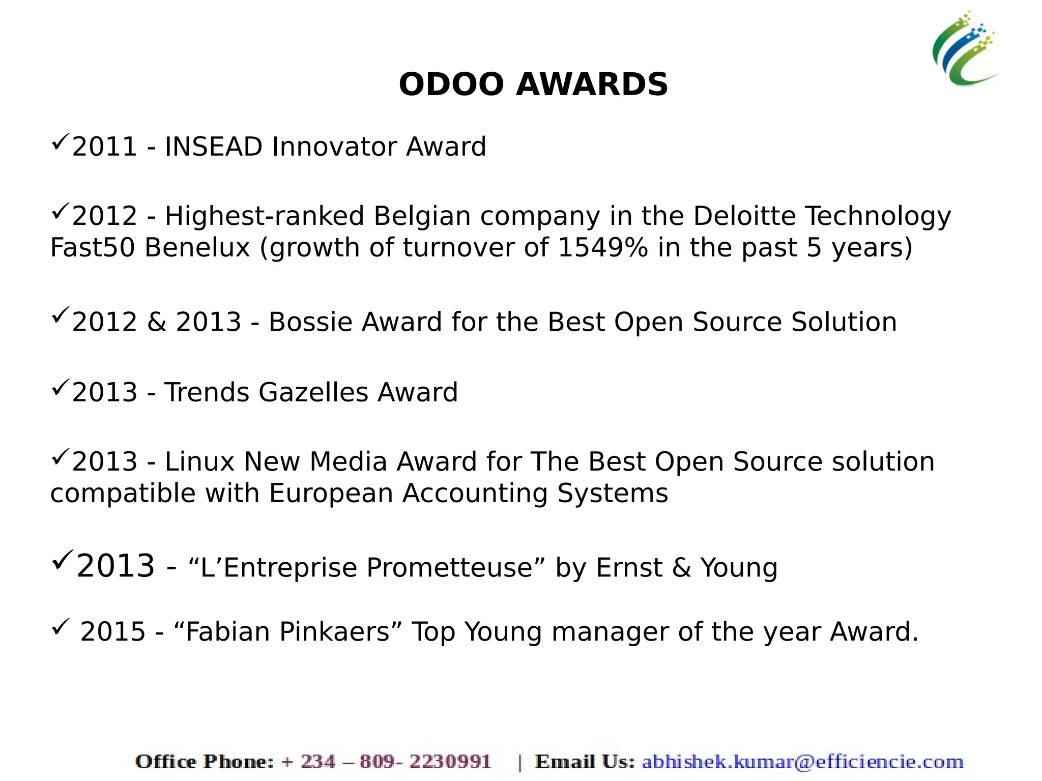 ODOO AWARDS
2011 - INSEAD Innovator Award
2012 - Highest-ranked Belgian company in the Deloitte Technology
Fast50 Benelux (growth of turnover of 1549% in the past 5 years)
2012 & 2013 - Bossie Award for the Best Open Source Solution
2013 - Trends Gazelles Award
2013 - Linux New Media Award for The Best Open Source solution
compatible with European Accounting Systems
2013 - “L’Entreprise Prometteuse” by Ernst & Young
 2015 - “Fabian Pinkaers” Top Young manager of the year Award.
 