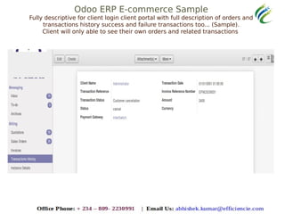Odoo ERP E-commerce Sample
Fully descriptive for client login client portal with full description of orders and
transactions history success and failure transactions too... (Sample).
Client will only able to see their own orders and related transactions
 