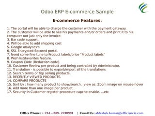 Odoo ERP E-commerce Sample
E-commerce Features:
1. The portal will be able to charge the customer with the payment gateway.
2. The customer will be able to see his payments and/or orders and print it to his
computer not just only the invoice.
3. Bar code support.
4. Will be able to add shipping cost
5. Google Analytics's
6. SSL Encrypted Secured portal.
7. Need some fine tune to Product labels/price "Product labels"
8. Wish list/favorites feature.
9. Coupon Code (Reduction code).
10. Customer Review per product and being controlled by Administrator.
11. Translation - is possible to export/import all the translations
12. Search terms or Top selling products.
13. RECENTLY VIEWED PRODUCTS.
14. COMPARE PRODUCTS
15. Sort by : how many product to show/search, view as: Zoom image on mouse-hover
16. Add more than one image per product
17. Security in Customer register procedure capche enable. ...etc
 