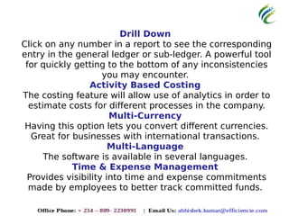 Drill Down
Click on any number in a report to see the corresponding
entry in the general ledger or sub-ledger. A powerful tool
for quickly getting to the bottom of any inconsistencies
you may encounter.
Activity Based Costing
The costing feature will allow use of analytics in order to
estimate costs for different processes in the company.
Multi-Currency
Having this option lets you convert different currencies.
Great for businesses with international transactions.
Multi-Language
The software is available in several languages.
Time & Expense Management
Provides visibility into time and expense commitments
made by employees to better track committed funds.
 