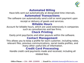 Automated Billing
Have bills sent out automatically at designated time intervals.
Automated Transactions
The software can automatically send a bill or remit payment upon
receipt or delivery of goods and services.
Billable Hours
Account for billable hours, which are used extensively in companies
such as consultancies and law firms.
Check Printing
Easily print paychecks and other payouts within the software.
Contact Management
This allows you to keep a profile for each customer, including notes,
relevant files, previous communications, social media profiles, and
many other useful bits of information.
Credit Card Processing
Handle credit card payments made and received, including all
related fees.
 