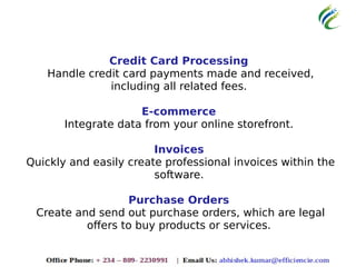 Credit Card Processing
Handle credit card payments made and received,
including all related fees.
E-commerce
Integrate data from your online storefront.
Invoices
Quickly and easily create professional invoices within the
software.
Purchase Orders
Create and send out purchase orders, which are legal
offers to buy products or services.
 