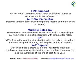 1099 Support
Easily create 1099 forms, which detail alternative sources of
revenue, within the software.
Auto-Tax Calculator
Instantly compute taxes owed by inputting income and the relevant
tax rate(s).
Multiple Sales Tax
The software stores multiple sales tax rates, which is crucial if you
buy from vendors in multiple locations with different tax rates.
VAT
VAT refers to the country stipulated tax collected only on the value a
firm adds to a product during their stage of product's creation.
W-2 Support
Quickly and easily create W-2 forms - tax forms that detail
employees' earnings and withholdings - for remittance to employees
and tax authorities at the end of each fiscal year.
 