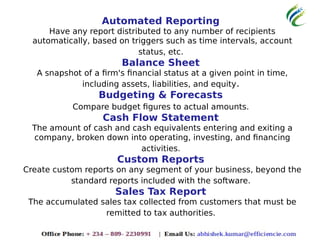 Automated Reporting
Have any report distributed to any number of recipients
automatically, based on triggers such as time intervals, account
status, etc.
Balance Sheet
A snapshot of a firm's financial status at a given point in time,
including assets, liabilities, and equity.
Budgeting & Forecasts
Compare budget figures to actual amounts.
Cash Flow Statement
The amount of cash and cash equivalents entering and exiting a
company, broken down into operating, investing, and financing
activities.
Custom Reports
Create custom reports on any segment of your business, beyond the
standard reports included with the software.
Sales Tax Report
The accumulated sales tax collected from customers that must be
remitted to tax authorities.
 