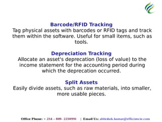 Barcode/RFID Tracking
Tag physical assets with barcodes or RFID tags and track
them within the software. Useful for small items, such as
tools.
Depreciation Tracking
Allocate an asset's deprecation (loss of value) to the
income statement for the accounting period during
which the deprecation occurred.
Split Assets
Easily divide assets, such as raw materials, into smaller,
more usable pieces.
 