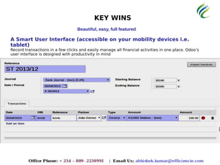 KEY WINS
Beautiful, easy, full featured
A Smart User Interface (accessible on your mobility devices i.e.
tablet)
Record transactions in a few clicks and easily manage all financial activities in one place. Odoo’s
user interface is designed with productivity in mind
 