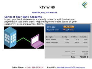 KEY WINS
Beautiful, easy, full featured
Connect Your Bank Accounts
Import your bank statements and easily reconcile with invoices and
payments in just a few clicks. Prepare payment orders based on your
supplier invoices and payment terms.
 