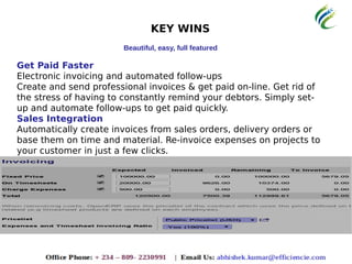 KEY WINS
Beautiful, easy, full featured
Get Paid Faster
Electronic invoicing and automated follow-ups
Create and send professional invoices & get paid on-line. Get rid of
the stress of having to constantly remind your debtors. Simply set-
up and automate follow-ups to get paid quickly.
Sales Integration
Automatically create invoices from sales orders, delivery orders or
base them on time and material. Re-invoice expenses on projects to
your customer in just a few clicks.
 