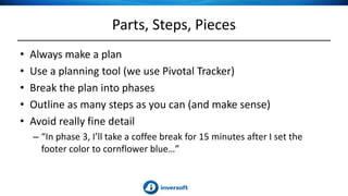 Parts, Steps, Pieces
• Always make a plan
• Use a planning tool (we use Pivotal Tracker)
• Break the plan into phases
• Outline as many steps as you can (and make sense)
• Avoid really fine detail
– “In phase 3, I’ll take a coffee break for 15 minutes after I set the
footer color to cornflower blue…”
 