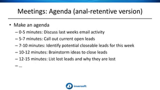 Meetings: Agenda (anal-retentive version)
• Make an agenda
– 0-5 minutes: Discuss last weeks email activity
– 5-7 minutes: Call out current open leads
– 7-10 minutes: Identify potential closeable leads for this week
– 10-12 minutes: Brainstorm ideas to close leads
– 12-15 minutes: List lost leads and why they are lost
– …
 
