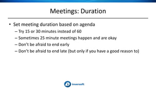 Meetings: Duration
• Set meeting duration based on agenda
– Try 15 or 30 minutes instead of 60
– Sometimes 25 minute meetings happen and are okay
– Don’t be afraid to end early
– Don’t be afraid to end late (but only if you have a good reason to)
 
