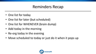 Reminders Recap
• One list for today
• One list for later (but scheduled)
• One list for WHENEVER (brain dump)
• Add today in the morning
• Re-org today in the evening
• Move scheduled to today or just do it when it pops up
 
