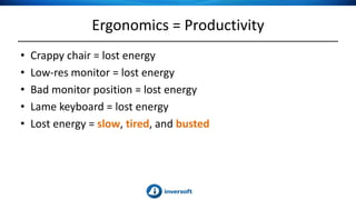 Ergonomics = Productivity
• Crappy chair = lost energy
• Low-res monitor = lost energy
• Bad monitor position = lost energy
• Lame keyboard = lost energy
• Lost energy = slow, tired, and busted
 