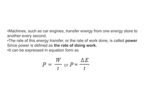 •Machines, such as car engines, transfer energy from one energy store to
another every second.
•The rate of this energy transfer, or the rate of work done, is called power
Since power is defined as the rate of doing work.
•It can be expressed in equation form as
 