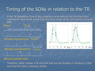 Timing of the SOAs in relation to the TR
 If the TR (Repetition Time of slice collection) is divisible by the SOA then data
collected for each event will be from the same slices, at the same points along the
HRF.
 Therefore, either choose a TR and SOA that are not divisible or introduce a ‘jitter’
such that the SOA is randomly shifted.
Scans TR = 4s
Stimulus (synchronous) SOA=8s
Stimulus (asynchronous) SOA=6s
Stimulus (random jitter)
 