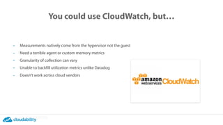 You could use CloudWatch, but…
- Measurements natively come from the hypervisor not the guest
- Need a terrible agent or custom memory metrics
- Granularity of collection can vary
- Unable to backfill utilization metrics unlike Datadog
- Doesn’t work across cloud vendors
 
