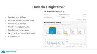 How do I Rightsize?
- Based on 10 or 30 Days
- Historical model of instance types
- Balance Risk vs. Savings
- Filter by your requirements
- Based on use, not averages
- Export of all recommendation data
- Full API support
 
