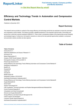 Find Industry reports, Company profiles
ReportLinker                                                                                              and Market Statistics
                                             >> Get this Report Now by email!



Efficiency and Technology Trends in Automation and Compression
Control Markets
Published on December 2010

                                                                                                                        Report Summary

This research service provides an analysis of the energy efficiency and technology trends that are expected to impact the automation
and compression control markets. The research provides a detailed perspective on the expected maturity levels in technology and
service from a short-term scenario standpoint (2008-2011). There is also a comparative analysis of the opportunities across emerging
and developed regions. Furthermore, the long-term scenarios on what are the next potential opportunities available to compressor
and automation solution providers are also captured.




                                                                                                                         Table of Content

Table of Contents
Introduction10-11
Objectives10Definitions and Scope of Research 11
Summary12-19
Market Segmentation13
Analysis of GDP Growth between 1980-2010
Demographic Analysis, 2010 and 2025 15
Present-day Scenario16-18
Energy Efficiency and Technology Trends Affecting Automation and Compression Control Markets19
Geographic Analysis20-37
Brazil21-23
Russia24-26
India27-29
China30-33
Middle East34-36
Geographic Analysis, 2010-201537
Automation/Compression Implications38-51
Energy Efficiency and Technology Trends Affecting Automation and Compression Control Markets39
Supply Markets40-44
Smart Grid41
Subsea Technology42-43
LNG Liquefaction, Terminal Automation and Pipeline Management44Demand Markets45-48
Human-Centered Design46-47
Virtualization and Cloud Computing48
Demand and Supply Markets49-51
Energy Efficiency and Asset Lifecycle Management 50
Carbon Capture and Storage51
Long-term Growth Opportunities52-53
Automation/Compression Implications38-51


Efficiency and Technology Trends in Automation and Compression Control Markets (From Slideshare)                                     Page 1/6
 