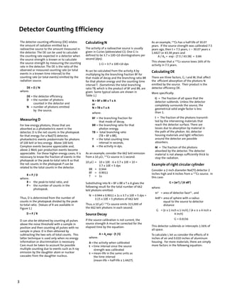 Detector Counting Efficiency
    The detector counting efficiency (DE) relates       Calculating N                                      As an example, 137Cs has a half-life of 30.07
    the amount of radiation emitted by a                                                                   years. If the source strength was calibrated 7.5
    radioactive source to the amount measured in        The activity of a radioactive source is usually    years ago, then t = 7.5 years, τ = 30.07 years x
    the detector. The DE can be used to calculate       given in Curies (abbreviated Ci). One Ci is        1.4427 or 43.38 years and
    the counting rate expected in a detector when       defined to be 3.7 x 10E+10 disintegrations per         A / A0 = exp - (7.5 / 43.38) = 0.84
    the source strength is known or to calculate        second (dps):
                                                                                                           This shows that a 137Cs source loses 16% of its
    the source strength by measuring the counting                  1 Ci = 3.7 x 10E+10 dps                 activity in 7.5 years.
    rate in the detector. The DE is the ratio of the
    observed or measured counting rate (or total        N can be calculated from the activity A by
    events in a known time interval) to the
                                                                                                           Calculating DE
                                                        multiplying by the branching fraction BF for
    counting rate (or total events) emitted by the      that mode of decay and the branching ratio BR      There are three factors, G, I and M, that affect
    radiation source.                                   for that photon energy and the counting time       the efficient absorption of the photons N
                                                        interval T. (Sometimes the total branching         emitted by the source. Their product is the
        DE = D / N                                      ratio TB, which is the product of BF and BR, are   detector efficiency DE.
    where:                                              given. Some typical values are shown in            More specifically:
         DE = the detector efficiency,                  Table 1.)
                                                                                                             G = The fraction of all space that the
         D = the number of photons                           N = BF x BR x T x A                             detector subtends. Unless the detector
              counted in the detector and                    or                                              completely surrounds the source, the
         N = number of photons emitted                       N = TB x T x A                                  geometrical solid angle factor is less
              by the source.
                                                             where:                                          than 1.
                                                             BF = the branching fraction for                 I = The fraction of the photons transmit-
    Measuring D                                                                                              ted by the intervening materials that
                                                                  that mode of decay,
    For low energy photons, those that are                   BR = the branching ratio for that               reach the detector surface. There are
    absorbed as a photoelectric event in the                      photon energy,                             losses due to absorption by material in
    detector, D is the net counts in the photopeak           TB = total branching ratio                      the path of the photon. Air, detector
    for that energy. For a NaI(Tl) detector,                      (TB = BF x BR),                            housing materials and light reflectors
    photoelectric events predominate for photons             T = the total counting time                     around the detector are possible
    of 100 keV or less energy. Above 100 keV,                     interval in seconds,                       absorbers.
    Compton events become appreciable and,                   A = the activity in dps.                        M = The fraction of the photons
    above 2 MeV, pair production events become                                                               absorbed by the detector. The detector
    appreciable. For these higher energy cases, it is   As an example, consider the 662 keV emission         material is not always sufficiently thick to
    necessary to know the fraction of events in the     from a 10 μCi, 137Cs source in 1 second.             stop the radiation.
    photopeak or the peak-to-total ratio R so that
                                                        10 μCi = 10 x 10E - 6 x 3.7 x 10E + 10 =
    the net counts in the photopeak P can be                                                               Example of right circular cylinder
                                                                 3.7 x 10E + 5 dps
    related to the total counts in the detector.
                                                          BR = 0.944                                       Consider a 2-inch diameter NaI(Tl) detector 2
                                                          BF = 0.9011                                      inches high and 4 inches from a 137Cs source. In
        R=P/D                                             T = 1s
    where:                                                                                                 this case:
        R = the peak-to-total ratio, and                Substituting into N = BF x BR x T x A gives the                       π
                                                                                                                         G = (πr2) / (4 πR2)
        P = the number of counts in the                 following result for the total number of 662
            photopeak.                                                                                     where:
                                                        keV photons emitted:
                                                                                                             πr2 = area of detector face(1) , and
                                                          N = 0.944 x 0.9011 x 1s x 3.7 x 10E + 5 dps =
    Thus, D is determined from the number of                  3.15 x 10E + 5 photons of 662 keV              4πR2= area of sphere with a radius
    counts in the photopeak divided by the peak-                                                                   equal to the source to detector
    to-total ratio. (Values of R are available in       Thus, a 10 μCi 137Cs source emits 315,000 of               distance
    Figure 1.)                                          the 662 keV photons in each second.
                                                                                                              G = (π x 1 inch x 1 inch) / (4 x π x 4 inch x
         D=P/R                                          Source Decay                                                        4 inch)

                                                        If the source calibration is not current, the                           G = 0.0156
    D can also be obtained by counting all pulses
    above the noise threshold with a sample in          source strength A must be corrected for the
                                                        elapsed time by the equation:                      This detector subtends or intercepts 1.56% of
    position and then counting all pulses with no
                                                                                                           all space.
    sample in place. D is then obtained by
    subtracting the two sets of total counts. This                                  τ
                                                                   A = A0 exp - (t /τ)                     To calculate I, let us consider the effects of 4
    latter technique is used only when no energy          where:                                           inches of air and 0.020 inches of aluminum
    information or discrimination is necessary.           A = the activity when calibrated                 housing. For more materials, there are simply
    Care must be taken to account for possible            t = time interval since the source               more factors in the following equation:
    multiple counting due to events such as X-ray             strength was calibrated
    emission by the daughter atom or nuclear              τ = mean-life in the same units as
    cascades from the daughter nucleus.                       the time interval
                                                              (mean-life = half-life x 1.4427).




3
 