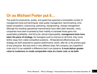 Or as Michael Porter put it… The quest for productivity, quality, and speed has spawned a remarkable number of management tools and techniques: total quality management, benchmarking, time-based competition, outsourcing, partnering, reengineering, change management. Although the resulting operational improvements have often been dramatic, many companies have been frustrated by their inability to translate those gains into sustainable profitability. And bit by bit, almost imperceptibly,  management tools have taken the place of strategy.  As managers push to improve on all fronts, they move farther away from viable competitive positions...  ¶   Operational effectiveness and strategy are both essential to superior performance, which, after all, is the primary goal of any enterprise. But they work in very different ways.  ¶   A company can outperform rivals only if it can establish a difference that it can preserve.  It must deliver greater value to customers or create comparable value at a lower cost, or do both. Or as Michael Porter put it… Porter, Michael E.. &quot;What is Strategy?.&quot; Harvard Business Review, November-December 79. 