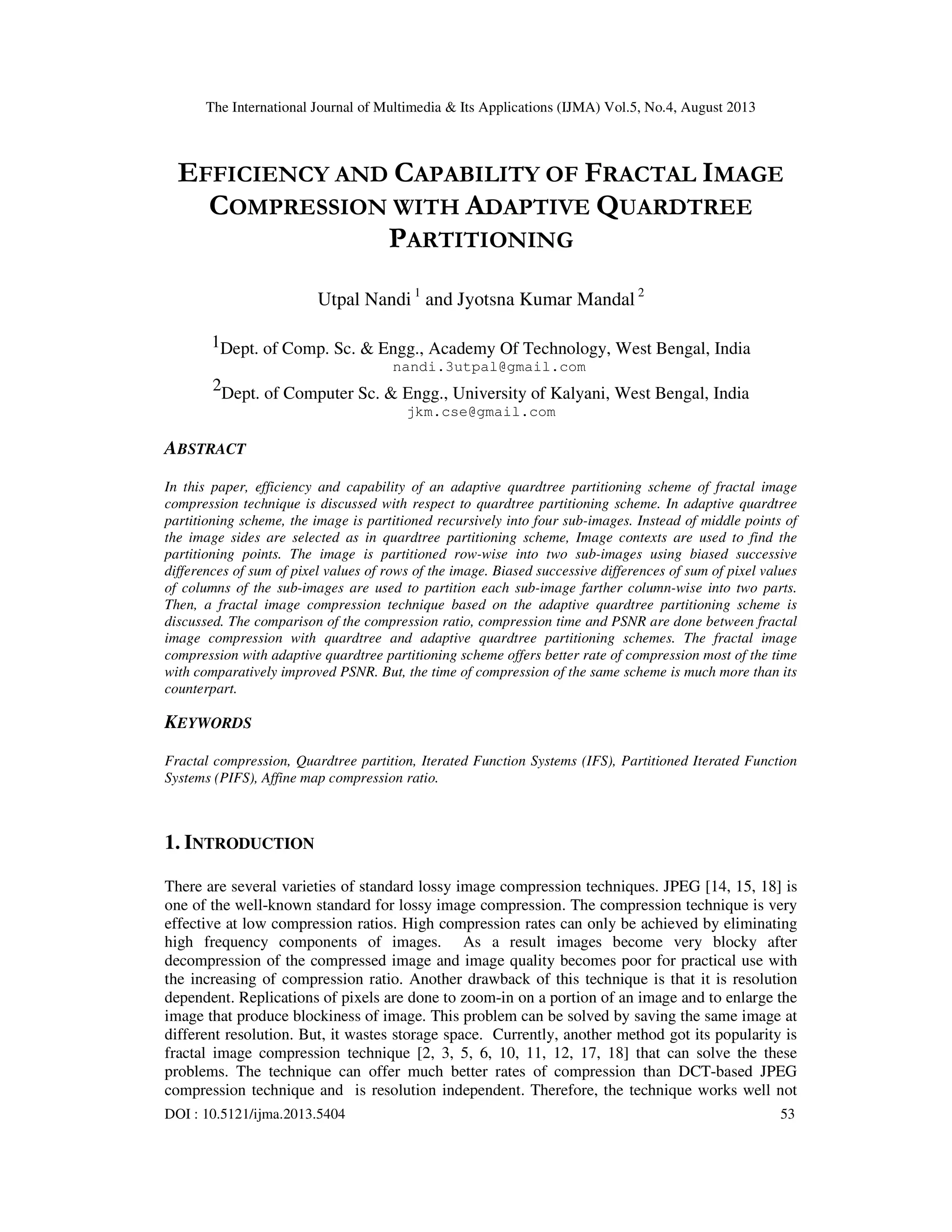 The International Journal of Multimedia & Its Applications (IJMA) Vol.5, No.4, August 2013
DOI : 10.5121/ijma.2013.5404 53
EFFICIENCY AND CAPABILITY OF FRACTAL IMAGE
COMPRESSION WITH ADAPTIVE QUARDTREE
PARTITIONING
Utpal Nandi 1
and Jyotsna Kumar Mandal 2
1Dept. of Comp. Sc. & Engg., Academy Of Technology, West Bengal, India
nandi.3utpal@gmail.com
2Dept. of Computer Sc. & Engg., University of Kalyani, West Bengal, India
jkm.cse@gmail.com
ABSTRACT
In this paper, efficiency and capability of an adaptive quardtree partitioning scheme of fractal image
compression technique is discussed with respect to quardtree partitioning scheme. In adaptive quardtree
partitioning scheme, the image is partitioned recursively into four sub-images. Instead of middle points of
the image sides are selected as in quardtree partitioning scheme, Image contexts are used to find the
partitioning points. The image is partitioned row-wise into two sub-images using biased successive
differences of sum of pixel values of rows of the image. Biased successive differences of sum of pixel values
of columns of the sub-images are used to partition each sub-image farther column-wise into two parts.
Then, a fractal image compression technique based on the adaptive quardtree partitioning scheme is
discussed. The comparison of the compression ratio, compression time and PSNR are done between fractal
image compression with quardtree and adaptive quardtree partitioning schemes. The fractal image
compression with adaptive quardtree partitioning scheme offers better rate of compression most of the time
with comparatively improved PSNR. But, the time of compression of the same scheme is much more than its
counterpart.
KEYWORDS
Fractal compression, Quardtree partition, Iterated Function Systems (IFS), Partitioned Iterated Function
Systems (PIFS), Affine map compression ratio.
1. INTRODUCTION
There are several varieties of standard lossy image compression techniques. JPEG [14, 15, 18] is
one of the well-known standard for lossy image compression. The compression technique is very
effective at low compression ratios. High compression rates can only be achieved by eliminating
high frequency components of images. As a result images become very blocky after
decompression of the compressed image and image quality becomes poor for practical use with
the increasing of compression ratio. Another drawback of this technique is that it is resolution
dependent. Replications of pixels are done to zoom-in on a portion of an image and to enlarge the
image that produce blockiness of image. This problem can be solved by saving the same image at
different resolution. But, it wastes storage space. Currently, another method got its popularity is
fractal image compression technique [2, 3, 5, 6, 10, 11, 12, 17, 18] that can solve the these
problems. The technique can offer much better rates of compression than DCT-based JPEG
compression technique and is resolution independent. Therefore, the technique works well not
 