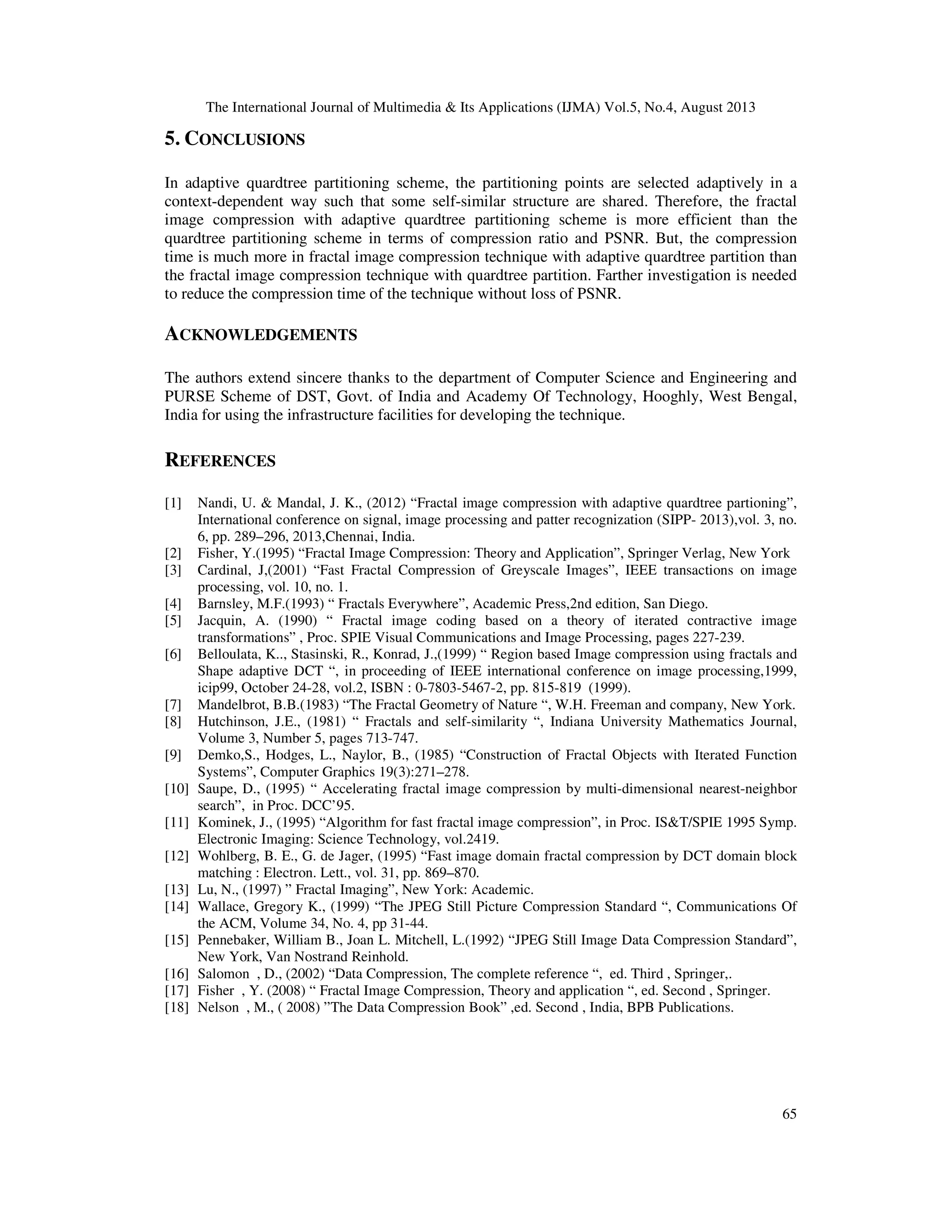 The International Journal of Multimedia & Its Applications (IJMA) Vol.5, No.4, August 2013
65
5. CONCLUSIONS
In adaptive quardtree partitioning scheme, the partitioning points are selected adaptively in a
context-dependent way such that some self-similar structure are shared. Therefore, the fractal
image compression with adaptive quardtree partitioning scheme is more efficient than the
quardtree partitioning scheme in terms of compression ratio and PSNR. But, the compression
time is much more in fractal image compression technique with adaptive quardtree partition than
the fractal image compression technique with quardtree partition. Farther investigation is needed
to reduce the compression time of the technique without loss of PSNR.
ACKNOWLEDGEMENTS
The authors extend sincere thanks to the department of Computer Science and Engineering and
PURSE Scheme of DST, Govt. of India and Academy Of Technology, Hooghly, West Bengal,
India for using the infrastructure facilities for developing the technique.
REFERENCES
[1] Nandi, U. & Mandal, J. K., (2012) “Fractal image compression with adaptive quardtree partioning”,
International conference on signal, image processing and patter recognization (SIPP- 2013),vol. 3, no.
6, pp. 289–296, 2013,Chennai, India.
[2] Fisher, Y.(1995) “Fractal Image Compression: Theory and Application”, Springer Verlag, New York
[3] Cardinal, J,(2001) “Fast Fractal Compression of Greyscale Images”, IEEE transactions on image
processing, vol. 10, no. 1.
[4] Barnsley, M.F.(1993) “ Fractals Everywhere”, Academic Press,2nd edition, San Diego.
[5] Jacquin, A. (1990) “ Fractal image coding based on a theory of iterated contractive image
transformations” , Proc. SPIE Visual Communications and Image Processing, pages 227-239.
[6] Belloulata, K.., Stasinski, R., Konrad, J.,(1999) “ Region based Image compression using fractals and
Shape adaptive DCT “, in proceeding of IEEE international conference on image processing,1999,
icip99, October 24-28, vol.2, ISBN : 0-7803-5467-2, pp. 815-819 (1999).
[7] Mandelbrot, B.B.(1983) “The Fractal Geometry of Nature “, W.H. Freeman and company, New York.
[8] Hutchinson, J.E., (1981) “ Fractals and self-similarity “, Indiana University Mathematics Journal,
Volume 3, Number 5, pages 713-747.
[9] Demko,S., Hodges, L., Naylor, B., (1985) “Construction of Fractal Objects with Iterated Function
Systems”, Computer Graphics 19(3):271–278.
[10] Saupe, D., (1995) “ Accelerating fractal image compression by multi-dimensional nearest-neighbor
search”, in Proc. DCC’95.
[11] Kominek, J., (1995) “Algorithm for fast fractal image compression”, in Proc. IS&T/SPIE 1995 Symp.
Electronic Imaging: Science Technology, vol.2419.
[12] Wohlberg, B. E., G. de Jager, (1995) “Fast image domain fractal compression by DCT domain block
matching : Electron. Lett., vol. 31, pp. 869–870.
[13] Lu, N., (1997) ” Fractal Imaging”, New York: Academic.
[14] Wallace, Gregory K., (1999) “The JPEG Still Picture Compression Standard “, Communications Of
the ACM, Volume 34, No. 4, pp 31-44.
[15] Pennebaker, William B., Joan L. Mitchell, L.(1992) “JPEG Still Image Data Compression Standard”,
New York, Van Nostrand Reinhold.
[16] Salomon , D., (2002) “Data Compression, The complete reference “, ed. Third , Springer,.
[17] Fisher , Y. (2008) “ Fractal Image Compression, Theory and application “, ed. Second , Springer.
[18] Nelson , M., ( 2008) ”The Data Compression Book” ,ed. Second , India, BPB Publications.
 
