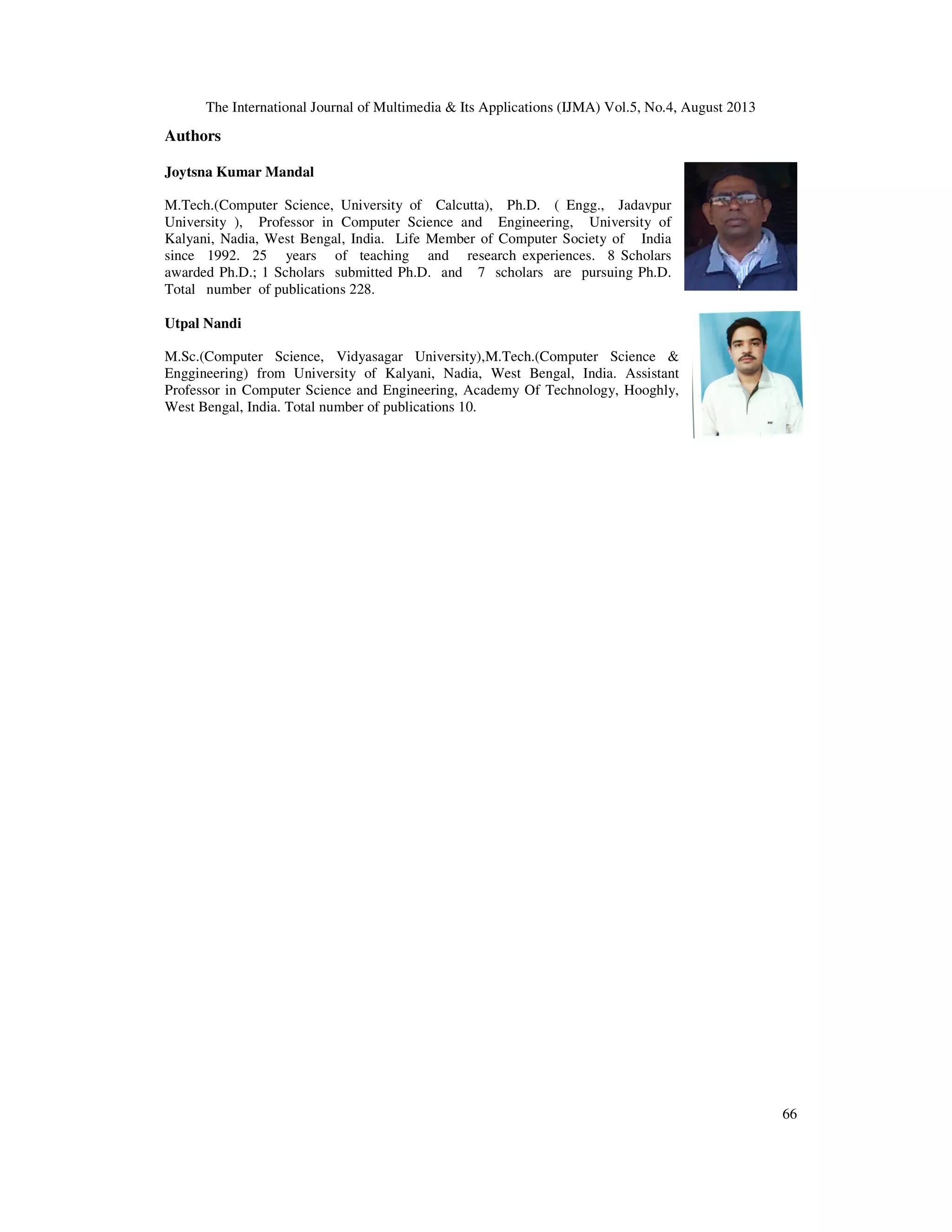 The International Journal of Multimedia & Its Applications (IJMA) Vol.5, No.4, August 2013
66
Authors
Joytsna Kumar Mandal
M.Tech.(Computer Science, University of Calcutta), Ph.D. ( Engg., Jadavpur
University ), Professor in Computer Science and Engineering, University of
Kalyani, Nadia, West Bengal, India. Life Member of Computer Society of India
since 1992. 25 years of teaching and research experiences. 8 Scholars
awarded Ph.D.; 1 Scholars submitted Ph.D. and 7 scholars are pursuing Ph.D.
Total number of publications 228.
Utpal Nandi
M.Sc.(Computer Science, Vidyasagar University),M.Tech.(Computer Science &
Enggineering) from University of Kalyani, Nadia, West Bengal, India. Assistant
Professor in Computer Science and Engineering, Academy Of Technology, Hooghly,
West Bengal, India. Total number of publications 10.
 