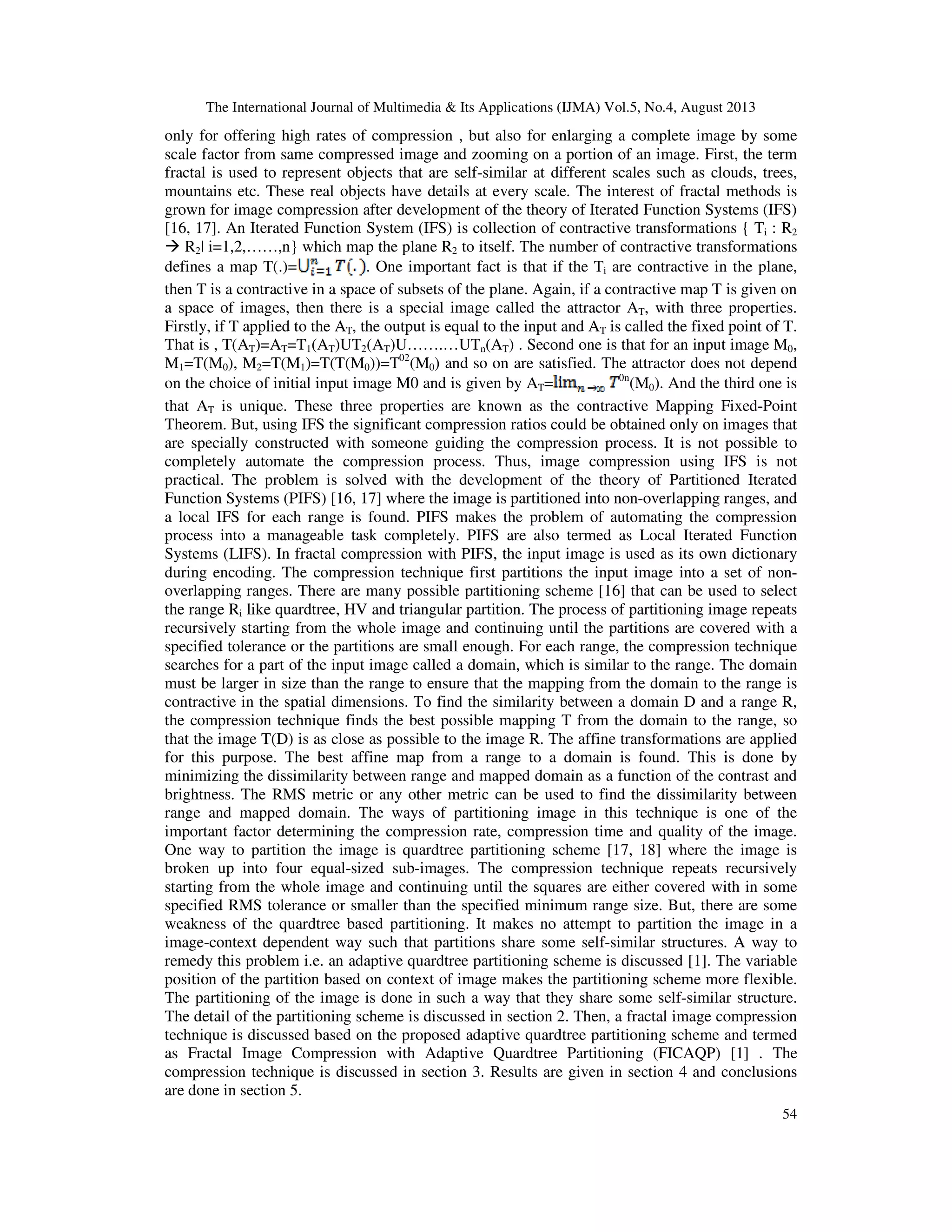 The International Journal of Multimedia & Its Applications (IJMA) Vol.5, No.4, August 2013
54
only for offering high rates of compression , but also for enlarging a complete image by some
scale factor from same compressed image and zooming on a portion of an image. First, the term
fractal is used to represent objects that are self-similar at different scales such as clouds, trees,
mountains etc. These real objects have details at every scale. The interest of fractal methods is
grown for image compression after development of the theory of Iterated Function Systems (IFS)
[16, 17]. An Iterated Function System (IFS) is collection of contractive transformations { Ti : R2
R2| i=1,2,……,n} which map the plane R2 to itself. The number of contractive transformations
defines a map T(.)= . One important fact is that if the Ti are contractive in the plane,
then T is a contractive in a space of subsets of the plane. Again, if a contractive map T is given on
a space of images, then there is a special image called the attractor AT, with three properties.
Firstly, if T applied to the AT, the output is equal to the input and AT is called the fixed point of T.
That is , T(AT)=AT=T1(AT)UT2(AT)U…….…UTn(AT) . Second one is that for an input image M0,
M1=T(M0), M2=T(M1)=T(T(M0))=T02
(M0) and so on are satisfied. The attractor does not depend
on the choice of initial input image M0 and is given by AT= 0n
(M0). And the third one is
that AT is unique. These three properties are known as the contractive Mapping Fixed-Point
Theorem. But, using IFS the significant compression ratios could be obtained only on images that
are specially constructed with someone guiding the compression process. It is not possible to
completely automate the compression process. Thus, image compression using IFS is not
practical. The problem is solved with the development of the theory of Partitioned Iterated
Function Systems (PIFS) [16, 17] where the image is partitioned into non-overlapping ranges, and
a local IFS for each range is found. PIFS makes the problem of automating the compression
process into a manageable task completely. PIFS are also termed as Local Iterated Function
Systems (LIFS). In fractal compression with PIFS, the input image is used as its own dictionary
during encoding. The compression technique first partitions the input image into a set of non-
overlapping ranges. There are many possible partitioning scheme [16] that can be used to select
the range Ri like quardtree, HV and triangular partition. The process of partitioning image repeats
recursively starting from the whole image and continuing until the partitions are covered with a
specified tolerance or the partitions are small enough. For each range, the compression technique
searches for a part of the input image called a domain, which is similar to the range. The domain
must be larger in size than the range to ensure that the mapping from the domain to the range is
contractive in the spatial dimensions. To find the similarity between a domain D and a range R,
the compression technique finds the best possible mapping T from the domain to the range, so
that the image T(D) is as close as possible to the image R. The affine transformations are applied
for this purpose. The best affine map from a range to a domain is found. This is done by
minimizing the dissimilarity between range and mapped domain as a function of the contrast and
brightness. The RMS metric or any other metric can be used to find the dissimilarity between
range and mapped domain. The ways of partitioning image in this technique is one of the
important factor determining the compression rate, compression time and quality of the image.
One way to partition the image is quardtree partitioning scheme [17, 18] where the image is
broken up into four equal-sized sub-images. The compression technique repeats recursively
starting from the whole image and continuing until the squares are either covered with in some
specified RMS tolerance or smaller than the specified minimum range size. But, there are some
weakness of the quardtree based partitioning. It makes no attempt to partition the image in a
image-context dependent way such that partitions share some self-similar structures. A way to
remedy this problem i.e. an adaptive quardtree partitioning scheme is discussed [1]. The variable
position of the partition based on context of image makes the partitioning scheme more flexible.
The partitioning of the image is done in such a way that they share some self-similar structure.
The detail of the partitioning scheme is discussed in section 2. Then, a fractal image compression
technique is discussed based on the proposed adaptive quardtree partitioning scheme and termed
as Fractal Image Compression with Adaptive Quardtree Partitioning (FICAQP) [1] . The
compression technique is discussed in section 3. Results are given in section 4 and conclusions
are done in section 5.
 