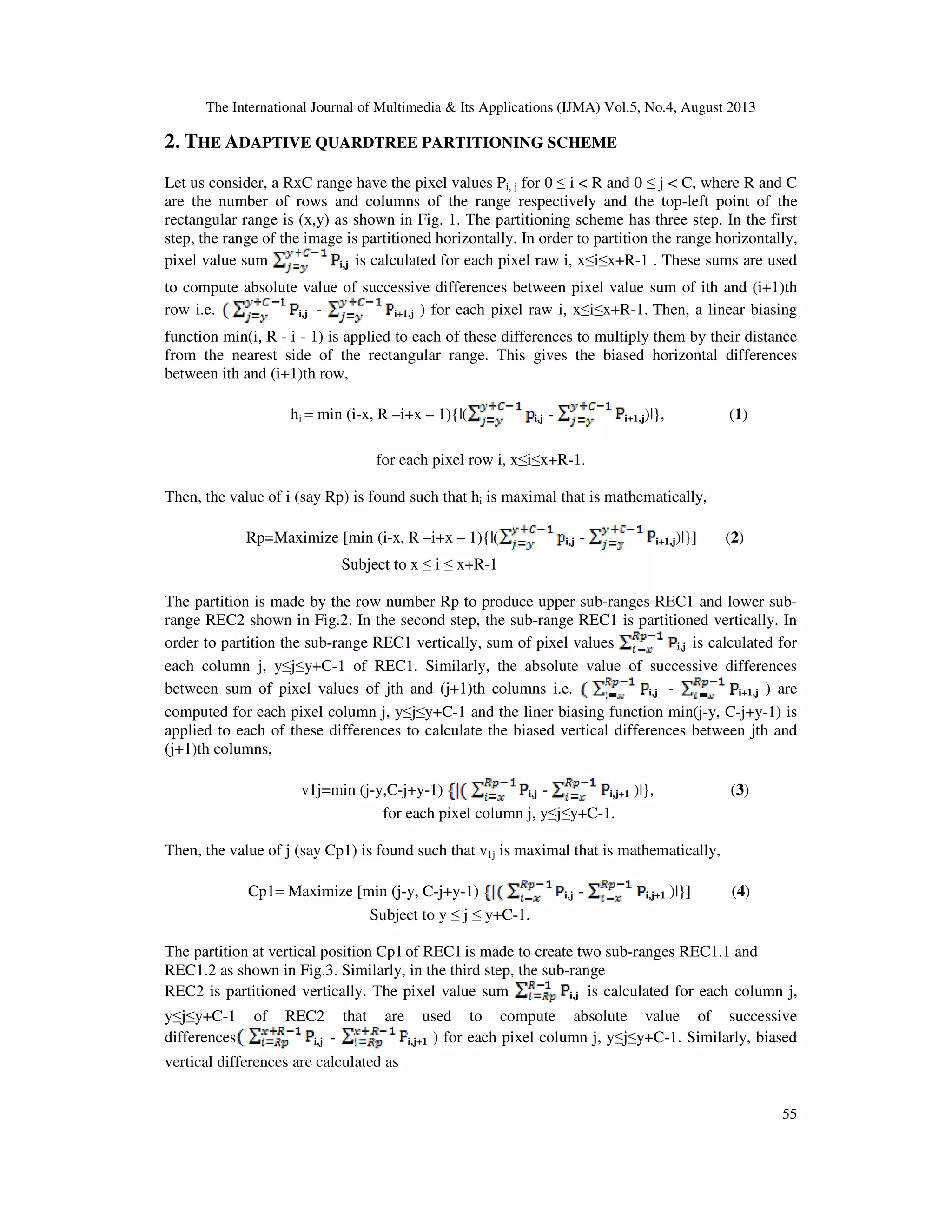 The International Journal of Multimedia & Its Applications (IJMA) Vol.5, No.4, August 2013
55
2. THE ADAPTIVE QUARDTREE PARTITIONING SCHEME
Let us consider, a RxC range have the pixel values Pi, j for 0 ≤ i < R and 0 ≤ j < C, where R and C
are the number of rows and columns of the range respectively and the top-left point of the
rectangular range is (x,y) as shown in Fig. 1. The partitioning scheme has three step. In the first
step, the range of the image is partitioned horizontally. In order to partition the range horizontally,
pixel value sum i,j is calculated for each pixel raw i, x≤i≤x+R-1 . These sums are used
to compute absolute value of successive differences between pixel value sum of ith and (i+1)th
row i.e. i,j - i+1,j ) for each pixel raw i, x≤i≤x+R-1. Then, a linear biasing
function min(i, R - i - 1) is applied to each of these differences to multiply them by their distance
from the nearest side of the rectangular range. This gives the biased horizontal differences
between ith and (i+1)th row,
hi = min (i-x, R –i+x – 1){|( i,j - i+1,j)|}, (1)
for each pixel row i, x≤i≤x+R-1.
Then, the value of i (say Rp) is found such that hi is maximal that is mathematically,
Rp=Maximize [min (i-x, R –i+x – 1){|( i,j - i+1,j)|}] (2)
Subject to x ≤ i ≤ x+R-1
The partition is made by the row number Rp to produce upper sub-ranges REC1 and lower sub-
range REC2 shown in Fig.2. In the second step, the sub-range REC1 is partitioned vertically. In
order to partition the sub-range REC1 vertically, sum of pixel values i,j is calculated for
each column j, y≤j≤y+C-1 of REC1. Similarly, the absolute value of successive differences
between sum of pixel values of jth and (j+1)th columns i.e. i,j - i+1,j ) are
computed for each pixel column j, y≤j≤y+C-1 and the liner biasing function min(j-y, C-j+y-1) is
applied to each of these differences to calculate the biased vertical differences between jth and
(j+1)th columns,
v1j=min (j-y,C-j+y-1) i,j - i,j+1 )|}, (3)
for each pixel column j, y≤j≤y+C-1.
Then, the value of j (say Cp1) is found such that v1j is maximal that is mathematically,
Cp1= Maximize [min (j-y, C-j+y-1) i,j - i,j+1 )|}] (4)
Subject to y ≤ j ≤ y+C-1.
The partition at vertical position Cp1of REC1 is made to create two sub-ranges REC1.1 and
REC1.2 as shown in Fig.3. Similarly, in the third step, the sub-range
REC2 is partitioned vertically. The pixel value sum i,j is calculated for each column j,
y≤j≤y+C-1 of REC2 that are used to compute absolute value of successive
differences i,j - i,j+1 ) for each pixel column j, y≤j≤y+C-1. Similarly, biased
vertical differences are calculated as
 