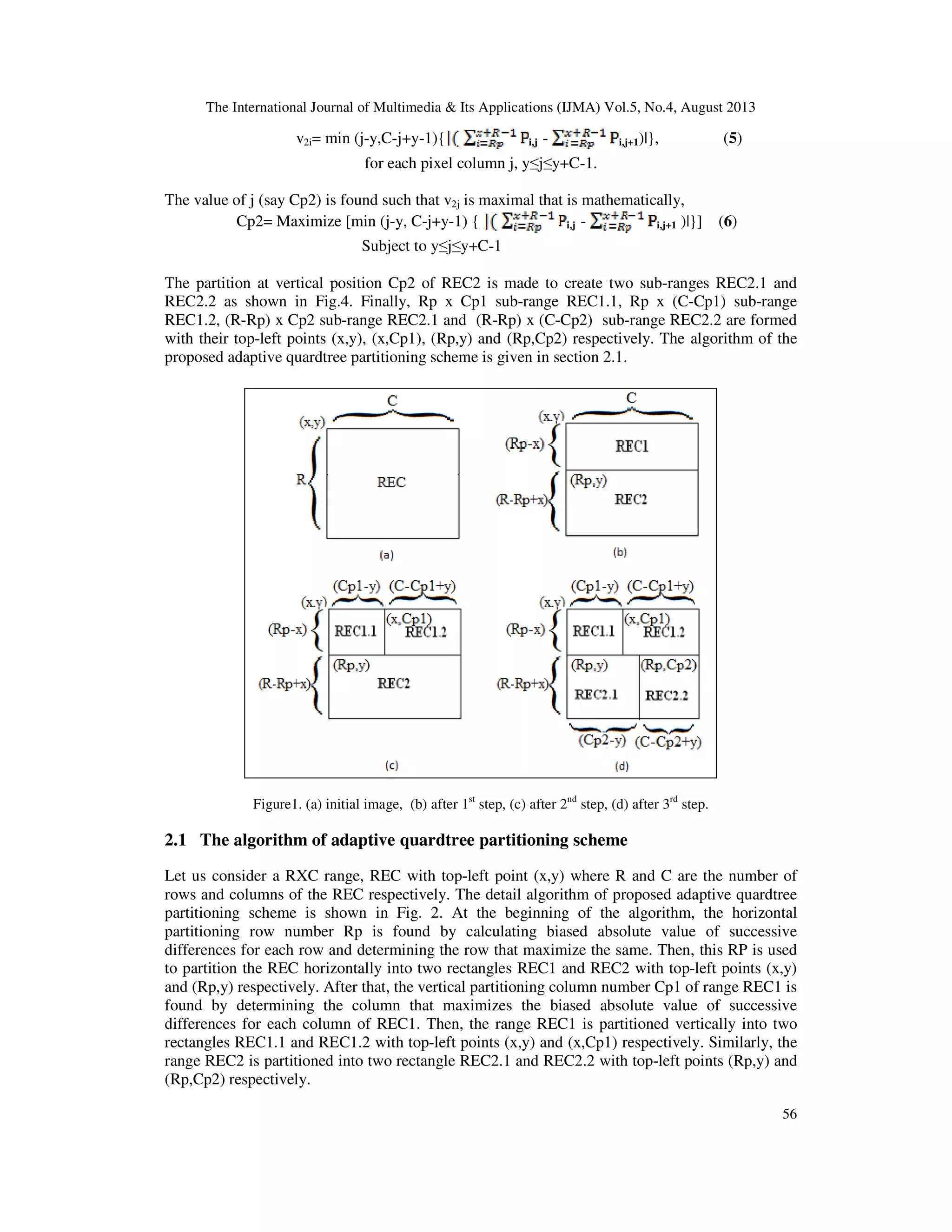 The International Journal of Multimedia & Its Applications (IJMA) Vol.5, No.4, August 2013
56
v2i= min (j-y,C-j+y-1){ i,j - i,j+1)|}, (5)
for each pixel column j, y≤j≤y+C-1.
The value of j (say Cp2) is found such that v2j is maximal that is mathematically,
Cp2= Maximize [min (j-y, C-j+y-1) { i,j - i,j+1 )|}] (6)
Subject to y≤j≤y+C-1
The partition at vertical position Cp2 of REC2 is made to create two sub-ranges REC2.1 and
REC2.2 as shown in Fig.4. Finally, Rp x Cp1 sub-range REC1.1, Rp x (C-Cp1) sub-range
REC1.2, (R-Rp) x Cp2 sub-range REC2.1 and (R-Rp) x (C-Cp2) sub-range REC2.2 are formed
with their top-left points (x,y), (x,Cp1), (Rp,y) and (Rp,Cp2) respectively. The algorithm of the
proposed adaptive quardtree partitioning scheme is given in section 2.1.
Figure1. (a) initial image, (b) after 1st
step, (c) after 2nd
step, (d) after 3rd
step.
2.1 The algorithm of adaptive quardtree partitioning scheme
Let us consider a RXC range, REC with top-left point (x,y) where R and C are the number of
rows and columns of the REC respectively. The detail algorithm of proposed adaptive quardtree
partitioning scheme is shown in Fig. 2. At the beginning of the algorithm, the horizontal
partitioning row number Rp is found by calculating biased absolute value of successive
differences for each row and determining the row that maximize the same. Then, this RP is used
to partition the REC horizontally into two rectangles REC1 and REC2 with top-left points (x,y)
and (Rp,y) respectively. After that, the vertical partitioning column number Cp1 of range REC1 is
found by determining the column that maximizes the biased absolute value of successive
differences for each column of REC1. Then, the range REC1 is partitioned vertically into two
rectangles REC1.1 and REC1.2 with top-left points (x,y) and (x,Cp1) respectively. Similarly, the
range REC2 is partitioned into two rectangle REC2.1 and REC2.2 with top-left points (Rp,y) and
(Rp,Cp2) respectively.
 