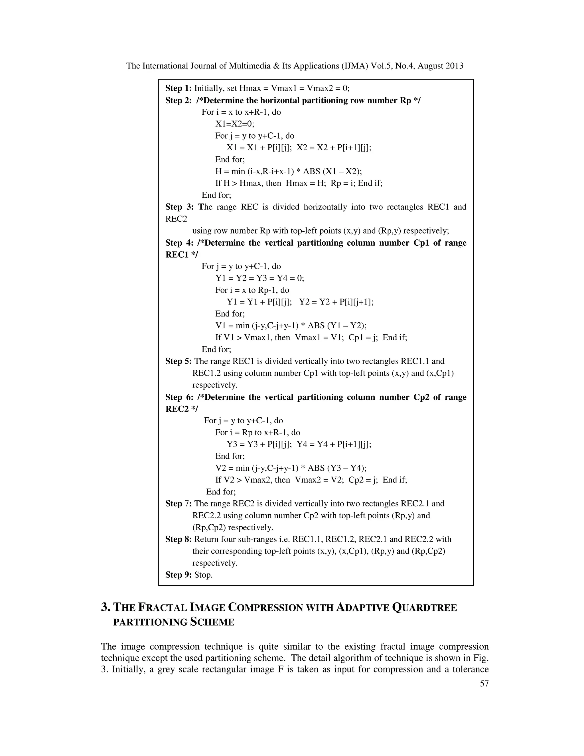 The International Journal of Multimedia & Its Applications (IJMA) Vol.5, No.4, August 2013
57
Figure 2. The Adaptive Quardtree Partitioning scheme.
3. THE FRACTAL IMAGE COMPRESSION WITH ADAPTIVE QUARDTREE
PARTITIONING SCHEME
The image compression technique is quite similar to the existing fractal image compression
technique except the used partitioning scheme. The detail algorithm of technique is shown in Fig.
3. Initially, a grey scale rectangular image F is taken as input for compression and a tolerance
Step 1: Initially, set Hmax = Vmax1 = Vmax2 = 0;
Step 2: /*Determine the horizontal partitioning row number Rp */
For i = x to x+R-1, do
X1=X2=0;
For j = y to y+C-1, do
X1 = X1 + P[i][j]; X2 = X2 + P[i+1][j];
End for;
H = min (i-x,R-i+x-1) * ABS (X1 – X2);
If H > Hmax, then Hmax = H; Rp = i; End if;
End for;
Step 3: The range REC is divided horizontally into two rectangles REC1 and
REC2
using row number Rp with top-left points (x,y) and (Rp,y) respectively;
Step 4: /*Determine the vertical partitioning column number Cp1 of range
REC1 */
For j = y to y+C-1, do
Y1 = Y2 = Y3 = Y4 = 0;
For i = x to Rp-1, do
Y1 = Y1 + P[i][j]; Y2 = Y2 + P[i][j+1];
End for;
V1 = min (j-y,C-j+y-1) * ABS (Y1 – Y2);
If V1 > Vmax1, then Vmax1 = V1; Cp1 = j; End if;
End for;
Step 5: The range REC1 is divided vertically into two rectangles REC1.1 and
REC1.2 using column number Cp1 with top-left points (x,y) and (x,Cp1)
respectively.
Step 6: /*Determine the vertical partitioning column number Cp2 of range
REC2 */
For j = y to y+C-1, do
For i = Rp to x+R-1, do
Y3 = Y3 + P[i][j]; Y4 = Y4 + P[i+1][j];
End for;
V2 = min (j-y,C-j+y-1) * ABS (Y3 – Y4);
If V2 > Vmax2, then Vmax2 = V2; Cp2 = j; End if;
End for;
Step 7: The range REC2 is divided vertically into two rectangles REC2.1 and
REC2.2 using column number Cp2 with top-left points (Rp,y) and
(Rp,Cp2) respectively.
Step 8: Return four sub-ranges i.e. REC1.1, REC1.2, REC2.1 and REC2.2 with
their corresponding top-left points (x,y), (x,Cp1), (Rp,y) and (Rp,Cp2)
respectively.
Step 9: Stop.
 
