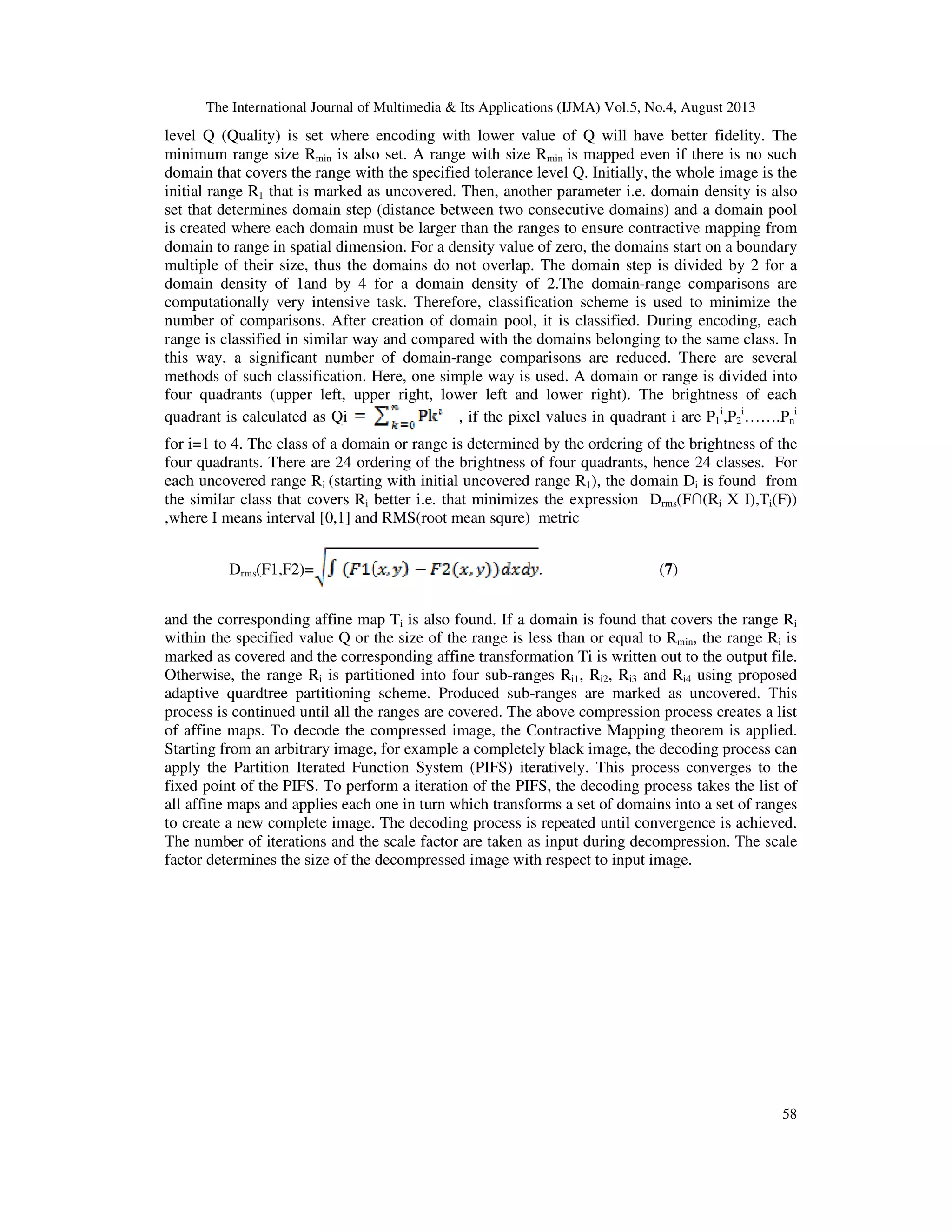 The International Journal of Multimedia & Its Applications (IJMA) Vol.5, No.4, August 2013
58
level Q (Quality) is set where encoding with lower value of Q will have better fidelity. The
minimum range size Rmin is also set. A range with size Rmin is mapped even if there is no such
domain that covers the range with the specified tolerance level Q. Initially, the whole image is the
initial range R1 that is marked as uncovered. Then, another parameter i.e. domain density is also
set that determines domain step (distance between two consecutive domains) and a domain pool
is created where each domain must be larger than the ranges to ensure contractive mapping from
domain to range in spatial dimension. For a density value of zero, the domains start on a boundary
multiple of their size, thus the domains do not overlap. The domain step is divided by 2 for a
domain density of 1and by 4 for a domain density of 2.The domain-range comparisons are
computationally very intensive task. Therefore, classification scheme is used to minimize the
number of comparisons. After creation of domain pool, it is classified. During encoding, each
range is classified in similar way and compared with the domains belonging to the same class. In
this way, a significant number of domain-range comparisons are reduced. There are several
methods of such classification. Here, one simple way is used. A domain or range is divided into
four quadrants (upper left, upper right, lower left and lower right). The brightness of each
quadrant is calculated as Qi , if the pixel values in quadrant i are P1
i
,P2
i
…….Pn
i
for i=1 to 4. The class of a domain or range is determined by the ordering of the brightness of the
four quadrants. There are 24 ordering of the brightness of four quadrants, hence 24 classes. For
each uncovered range Ri (starting with initial uncovered range R1), the domain Di is found from
the similar class that covers Ri better i.e. that minimizes the expression Drms(F∩(Ri X I),Ti(F))
,where I means interval [0,1] and RMS(root mean squre) metric
Drms(F1,F2)= . (7)
and the corresponding affine map Ti is also found. If a domain is found that covers the range Ri
within the specified value Q or the size of the range is less than or equal to Rmin, the range Ri is
marked as covered and the corresponding affine transformation Ti is written out to the output file.
Otherwise, the range Ri is partitioned into four sub-ranges Ri1, Ri2, Ri3 and Ri4 using proposed
adaptive quardtree partitioning scheme. Produced sub-ranges are marked as uncovered. This
process is continued until all the ranges are covered. The above compression process creates a list
of affine maps. To decode the compressed image, the Contractive Mapping theorem is applied.
Starting from an arbitrary image, for example a completely black image, the decoding process can
apply the Partition Iterated Function System (PIFS) iteratively. This process converges to the
fixed point of the PIFS. To perform a iteration of the PIFS, the decoding process takes the list of
all affine maps and applies each one in turn which transforms a set of domains into a set of ranges
to create a new complete image. The decoding process is repeated until convergence is achieved.
The number of iterations and the scale factor are taken as input during decompression. The scale
factor determines the size of the decompressed image with respect to input image.
 