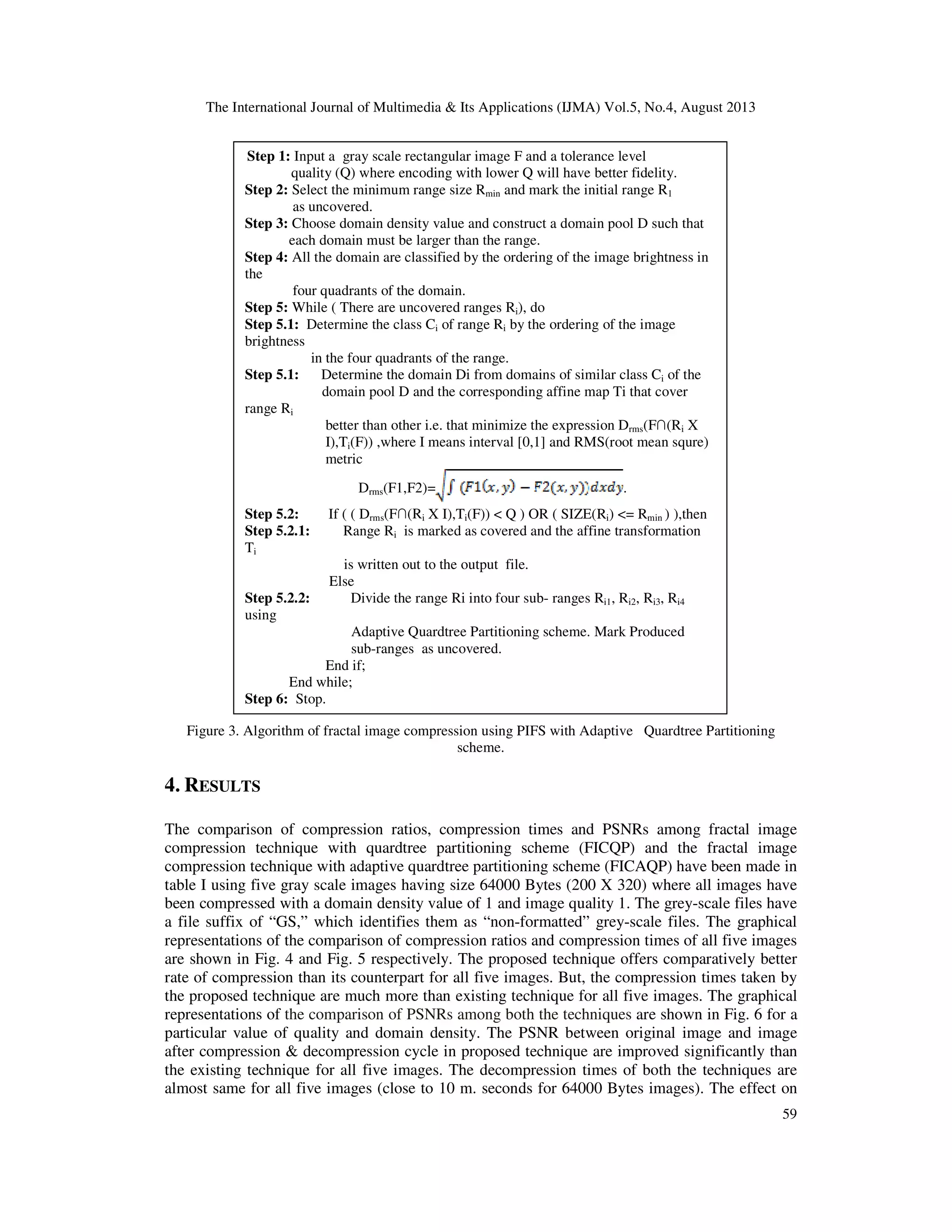 The International Journal of Multimedia & Its Applications (IJMA) Vol.5, No.4, August 2013
59
Figure 3. Algorithm of fractal image compression using PIFS with Adaptive Quardtree Partitioning
scheme.
4. RESULTS
The comparison of compression ratios, compression times and PSNRs among fractal image
compression technique with quardtree partitioning scheme (FICQP) and the fractal image
compression technique with adaptive quardtree partitioning scheme (FICAQP) have been made in
table I using five gray scale images having size 64000 Bytes (200 X 320) where all images have
been compressed with a domain density value of 1 and image quality 1. The grey-scale files have
a file suffix of “GS,” which identifies them as “non-formatted” grey-scale files. The graphical
representations of the comparison of compression ratios and compression times of all five images
are shown in Fig. 4 and Fig. 5 respectively. The proposed technique offers comparatively better
rate of compression than its counterpart for all five images. But, the compression times taken by
the proposed technique are much more than existing technique for all five images. The graphical
representations of the comparison of PSNRs among both the techniques are shown in Fig. 6 for a
particular value of quality and domain density. The PSNR between original image and image
after compression & decompression cycle in proposed technique are improved significantly than
the existing technique for all five images. The decompression times of both the techniques are
almost same for all five images (close to 10 m. seconds for 64000 Bytes images). The effect on
Step 1: Input a gray scale rectangular image F and a tolerance level
quality (Q) where encoding with lower Q will have better fidelity.
Step 2: Select the minimum range size Rmin and mark the initial range R1
as uncovered.
Step 3: Choose domain density value and construct a domain pool D such that
each domain must be larger than the range.
Step 4: All the domain are classified by the ordering of the image brightness in
the
four quadrants of the domain.
Step 5: While ( There are uncovered ranges Ri), do
Step 5.1: Determine the class Ci of range Ri by the ordering of the image
brightness
in the four quadrants of the range.
Step 5.1: Determine the domain Di from domains of similar class Ci of the
domain pool D and the corresponding affine map Ti that cover
range Ri
better than other i.e. that minimize the expression Drms(F∩(Ri X
I),Ti(F)) ,where I means interval [0,1] and RMS(root mean squre)
metric
Drms(F1,F2)= .
Step 5.2: If ( ( Drms(F∩(Ri X I),Ti(F)) < Q ) OR ( SIZE(Ri) <= Rmin ) ),then
Step 5.2.1: Range Ri is marked as covered and the affine transformation
Ti
is written out to the output file.
Else
Step 5.2.2: Divide the range Ri into four sub- ranges Ri1, Ri2, Ri3, Ri4
using
Adaptive Quardtree Partitioning scheme. Mark Produced
sub-ranges as uncovered.
End if;
End while;
Step 6: Stop.
 