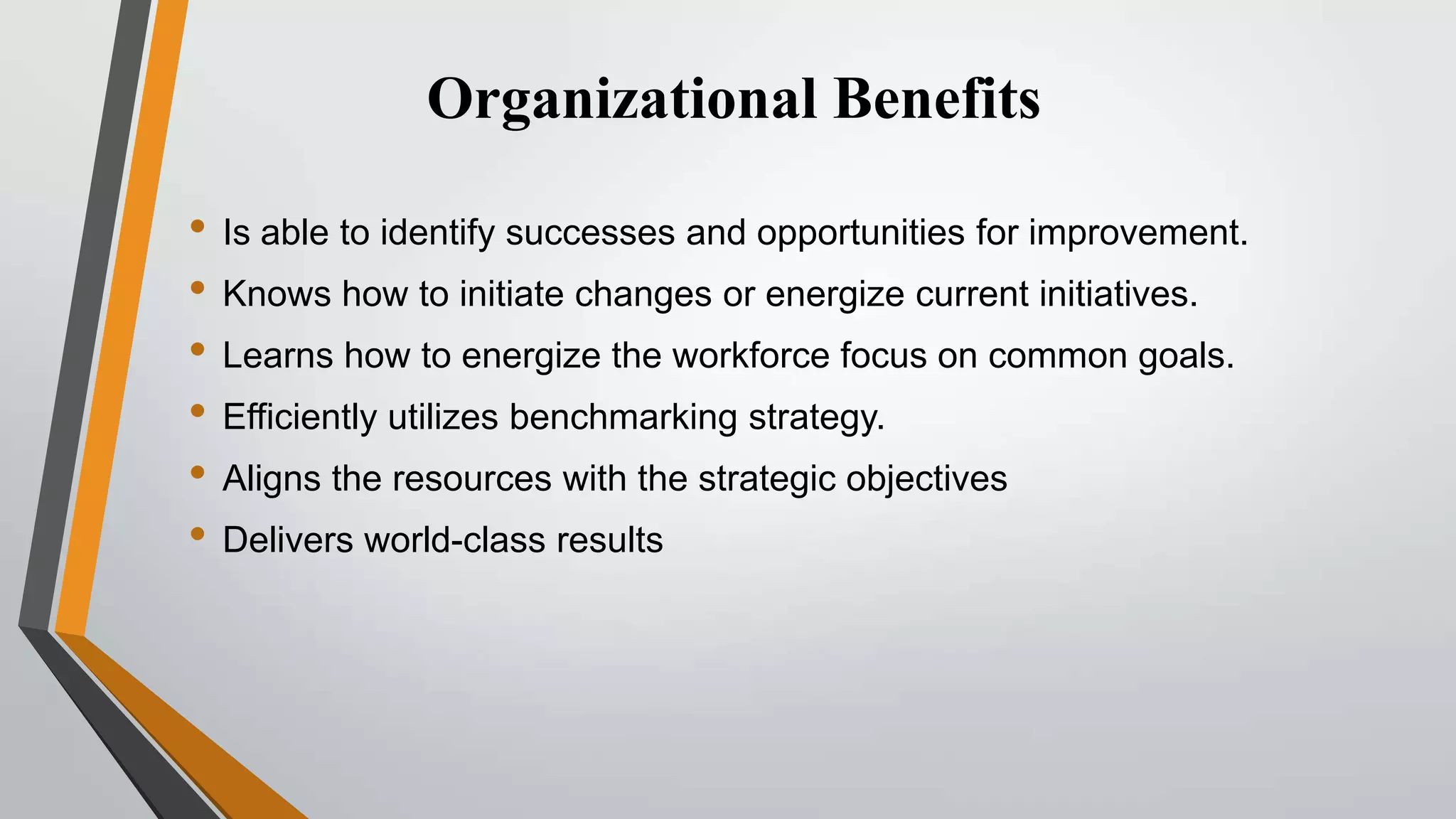Organizational Benefits
• Is able to identify successes and opportunities for improvement.
• Knows how to initiate changes or energize current initiatives.
• Learns how to energize the workforce focus on common goals.
• Efficiently utilizes benchmarking strategy.
• Aligns the resources with the strategic objectives
• Delivers world-class results

 
