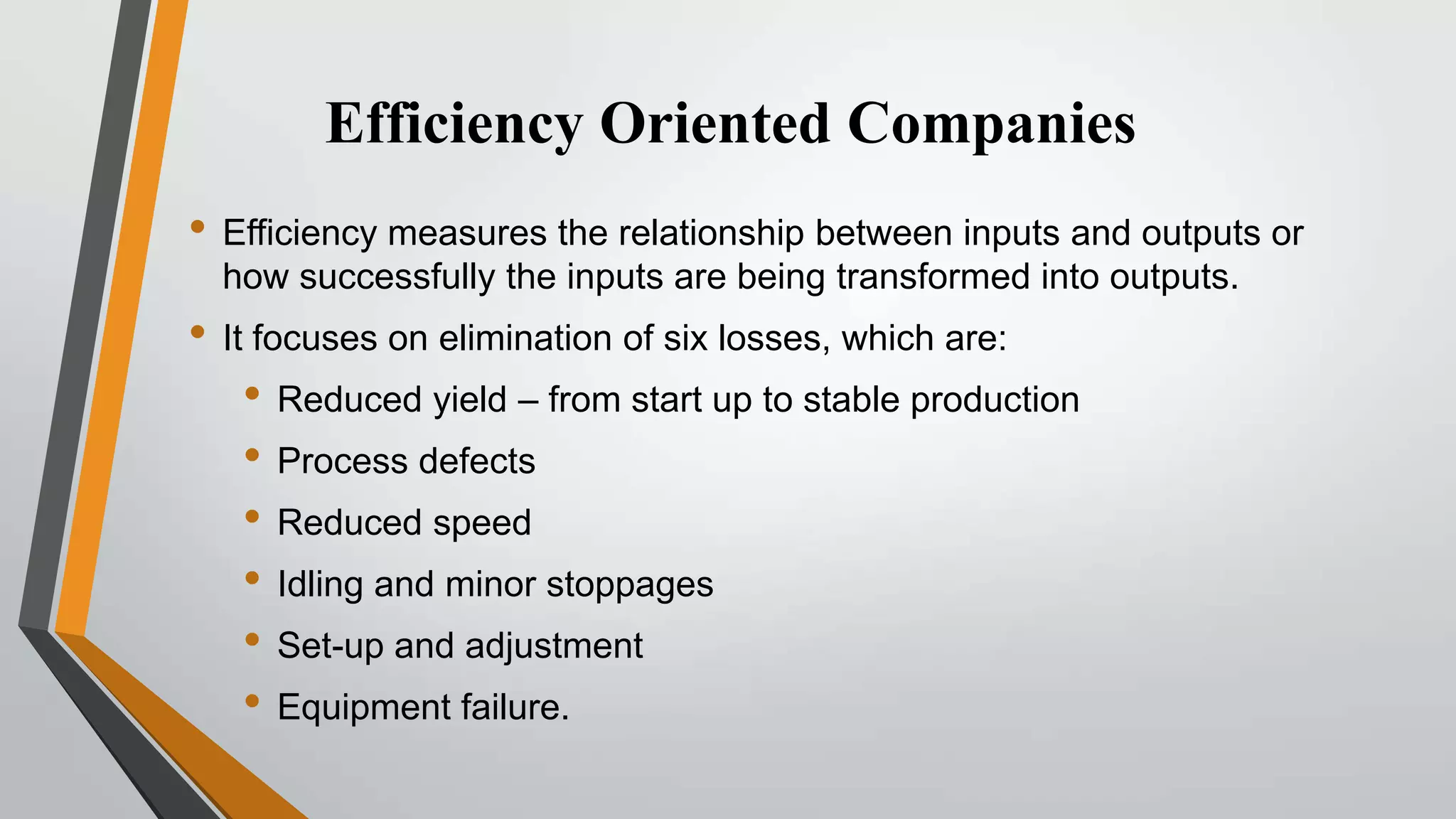 Efficiency Oriented Companies
• Efficiency measures the relationship between inputs and outputs or
how successfully the inputs are being transformed into outputs.

• It focuses on elimination of six losses, which are:
• Reduced yield – from start up to stable production
• Process defects
• Reduced speed
• Idling and minor stoppages
• Set-up and adjustment
• Equipment failure.

 