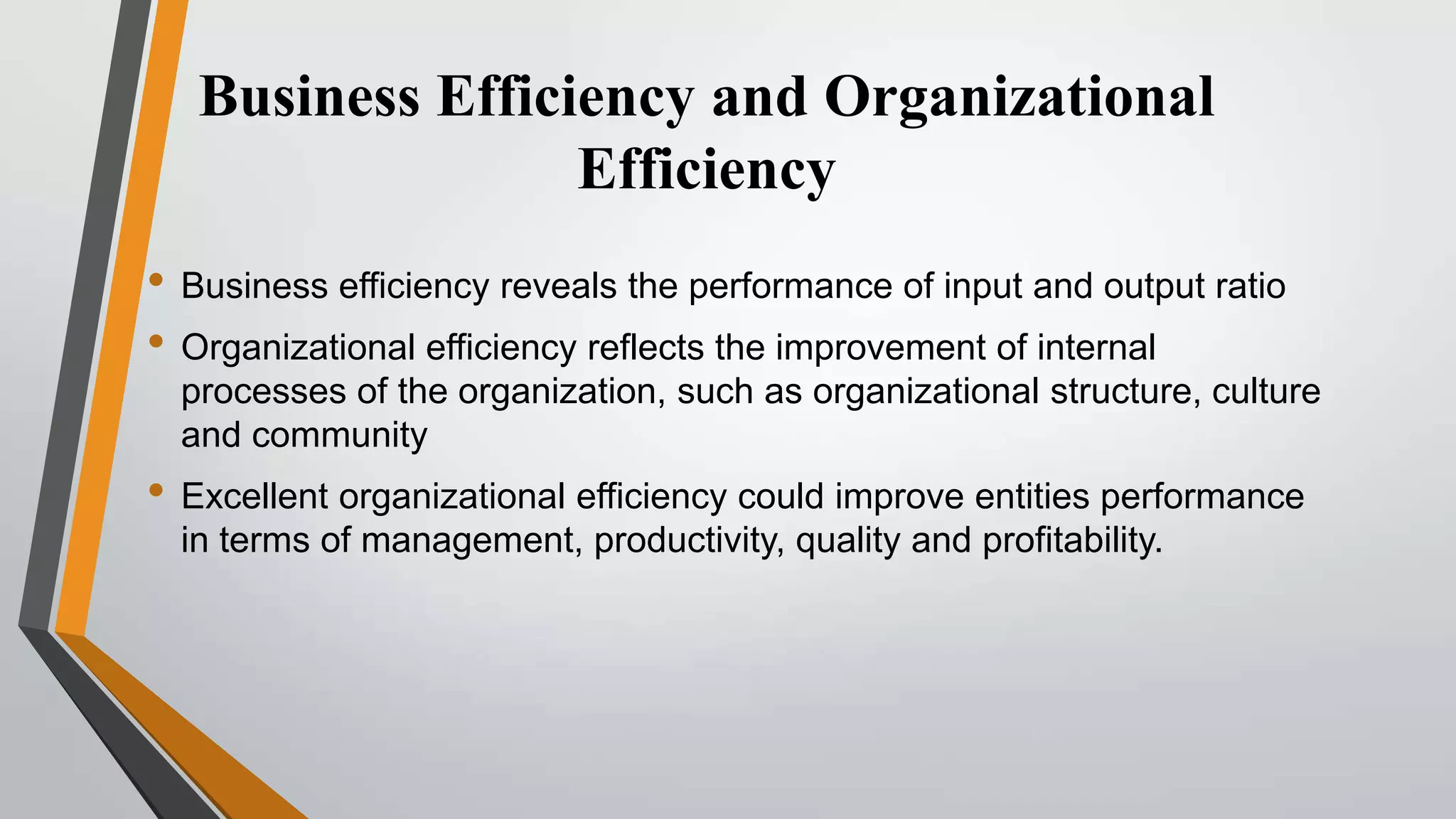 Business Efficiency and Organizational
Efficiency
• Business efficiency reveals the performance of input and output ratio
• Organizational efficiency reflects the improvement of internal
processes of the organization, such as organizational structure, culture
and community

• Excellent organizational efficiency could improve entities performance
in terms of management, productivity, quality and profitability.

 