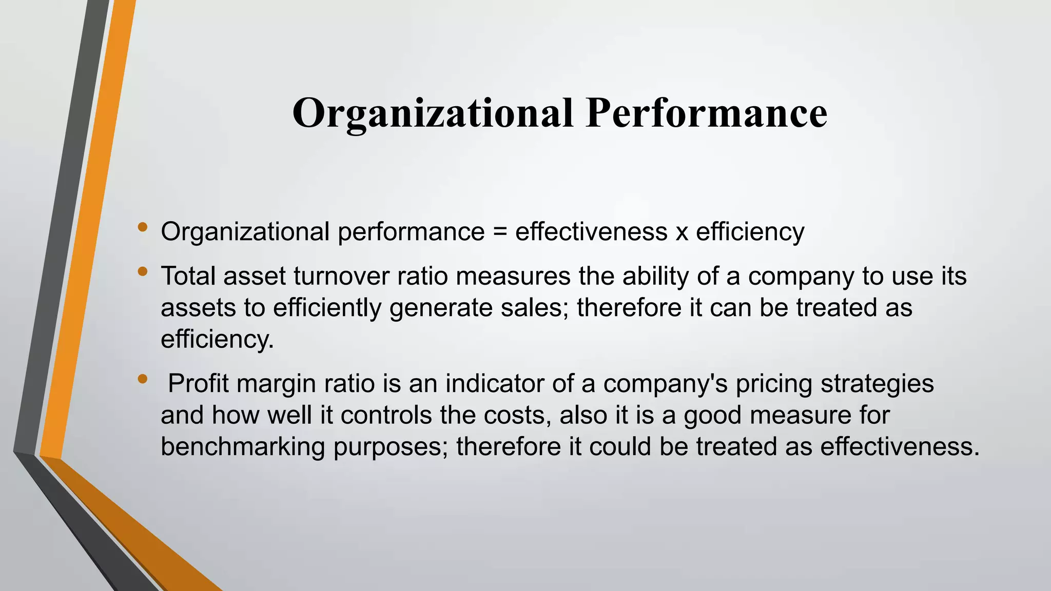 Organizational Performance
• Organizational performance = effectiveness x efficiency
• Total asset turnover ratio measures the ability of a company to use its
assets to efficiently generate sales; therefore it can be treated as
efficiency.

•

Profit margin ratio is an indicator of a company's pricing strategies
and how well it controls the costs, also it is a good measure for
benchmarking purposes; therefore it could be treated as effectiveness.

 