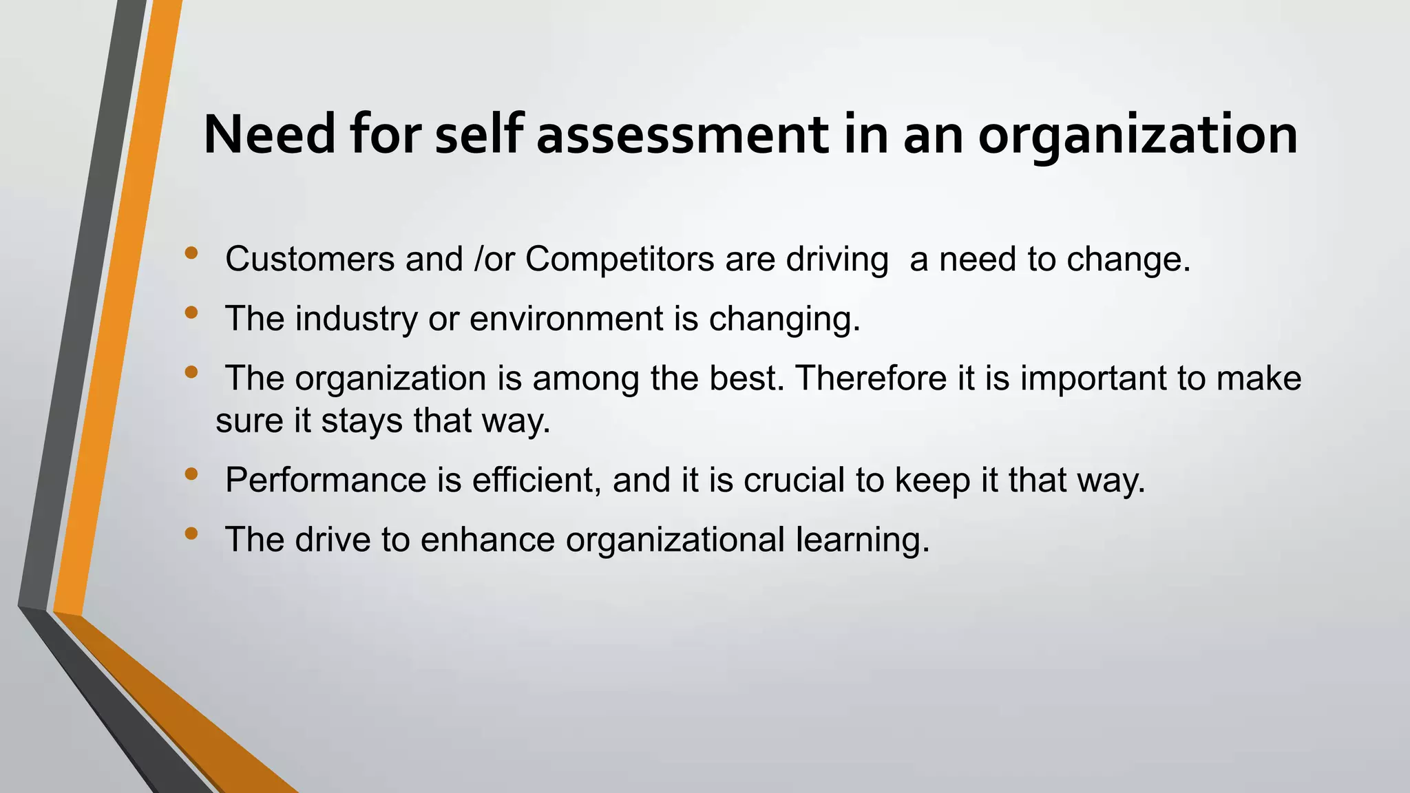 Need for self assessment in an organization
•
•
•

•
•

Customers and /or Competitors are driving a need to change.

The industry or environment is changing.
The organization is among the best. Therefore it is important to make
sure it stays that way.

Performance is efficient, and it is crucial to keep it that way.
The drive to enhance organizational learning.

 