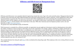 Efficiency and Effectiveness in Management Essay
Efficiency and effectiveness were originally industrial engineering concepts that came of age in the early twentieth century. Management theorists like
Frederick Taylor and Frank and Lillian Gilbreth designed time and motion studies primarily to improve efficiency. Work simplification efforts again
focused primarily on questions like "How fast can we do this task?" Work simplification also led to terminology like streamlined processes and
efficiency experts, but the emphasis was still on time and motion. The concept of effectiveness, which takes into consideration creating value and
pleasing the customer, became popular in the United States in the early 1980s when Americans perceived Japanese products such as cars and
electronics to offer...show more content...
The greatest risk is that stakeholder loyalty will diminish.
With the pressure to constantly be as efficient as possible, an organization can get caught up in focusing too much on reducing process time and/or
the number of employees and not enough on what makes sense for the organization. For example, suppose a distribution company decides that it is
taking too long to process orders because there is an additional review step in place to ensure that the order is accurate. But often times, orders get
backed up slightly for shipping because the people doing the additional accuracy check on outgoing orders fall behind. So the decision is made to
eliminate this additional step and at the same time save some money by eliminating two positions. This is done in the name of efficiency because
orders will go out faster which has some real merit. But the result of eliminating this additional step is a significant increase in incorrect orders being
shipped. The impact of this is additional time dealing with more customer complaints, additional picking and restocking time, additional costs of
returned shipments and, above all, customer ill will.
This example illustrates how doing the right thing is often overshadowed by doing things right. What employees often view as being efficient can many
times impact the
Get more content on HelpWriting.net
 