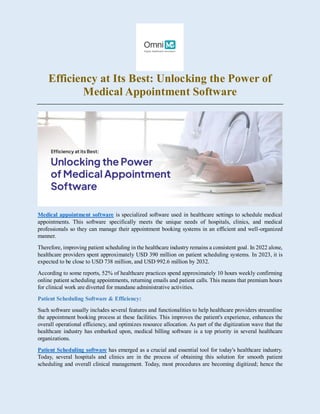 Efficiency at Its Best: Unlocking the Power of
Medical Appointment Software
Medical appointment software is specialized software used in healthcare settings to schedule medical
appointments. This software specifically meets the unique needs of hospitals, clinics, and medical
professionals so they can manage their appointment booking systems in an efficient and well-organized
manner.
Therefore, improving patient scheduling in the healthcare industry remains a consistent goal. In 2022 alone,
healthcare providers spent approximately USD 390 million on patient scheduling systems. In 2023, it is
expected to be close to USD 738 million, and USD 992.6 million by 2032.
According to some reports, 52% of healthcare practices spend approximately 10 hours weekly confirming
online patient scheduling appointments, returning emails and patient calls. This means that premium hours
for clinical work are diverted for mundane administrative activities.
Patient Scheduling Software & Efficiency:
Such software usually includes several features and functionalities to help healthcare providers streamline
the appointment booking process at these facilities. This improves the patient's experience, enhances the
overall operational efficiency, and optimizes resource allocation. As part of the digitization wave that the
healthcare industry has embarked upon, medical billing software is a top priority in several healthcare
organizations.
Patient Scheduling software has emerged as a crucial and essential tool for today's healthcare industry.
Today, several hospitals and clinics are in the process of obtaining this solution for smooth patient
scheduling and overall clinical management. Today, most procedures are becoming digitized; hence the
 