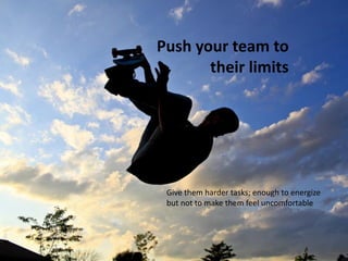 Push your team to
their limits

Give them harder tasks; enough to energize
but not to make them feel uncomfortable

 