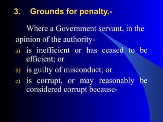 3.3. Grounds for penalty.-Grounds for penalty.-
Where a Government servant, in the
opinion of the authority-
a) is inefficient or has ceased to be
efficient; or
b) is guilty of misconduct; or
c) is corrupt, or may reasonably be
considered corrupt because-
 