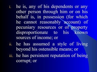 i. he is, any of his dependents or any
other person through him or on his
behalf is, in possession (for which
he cannot reasonably account) of
pecuniary resources or of property
disproportionate to his known
sources of income; or
ii. he has assumed a style of living
beyond his ostensible means; or
iii. he has persistent reputation of being
corrupt; or
 