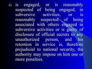 d) is engaged, or is reasonably
suspected of being engaged, in
subversive activities, or is
reasonably suspected of being
associated with others engaged in
subversive activities or is guilty of
disclosure of official secrets to any
unauthorized person, and his
retention in service is, therefore
prejudicial to national security, the
authority may impose on him one or
more penalties.
 