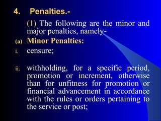 4.4. Penalties.-Penalties.-
(1) The following are the minor and
major penalties, namely-
(a) Minor Penalties:
i. censure;
ii. withholding, for a specific period,
promotion or increment, otherwise
than for unfitness for promotion or
financial advancement in accordance
with the rules or orders pertaining to
the service or post;
 