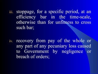 iii. stoppage, for a specific period, at an
efficiency bar in the time-scale,
otherwise than for unfitness to cross
such bar;
iv. recovery from pay of the whole or
any part of any pecuniary loss caused
to Government by negligence or
breach of orders;
 