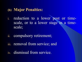 (b) Major Penalties:
i. reduction to a lower post or time-
scale, or to a lower stage in a time-
scale;
ii. compulsory retirement;
iii. removal from service; and
iv. dismissal from service.
 