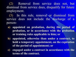 (2) Removal from service does not, but
dismissal from service does, disqualify for future
employment.
(3) In this rule, removal or dismissal from
service does not include the discharge of a
person-
a) appointed on probation, during the period of
probation, or in accordance with the probation
or training rules applicable to him; or
b) appointed, otherwise than under a contract, to
hold a temporary appointment, on the expiration
of the period of appointment; or
c) engaged under a contract in accordance with the
terms of the contract.
 