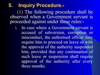 5.5. Inquiry Procedure.-Inquiry Procedure.-
(1) The following procedure shall be
observed when a Government servant is
proceeded against under these rules:-
i. In case where a Government servant is
accused of subversion, corruption or
misconduct, the authorised officer may
require him to proceed on leave or with
the approval of the authority suspended
him, provided that any continuation of
such leave or suspension shall require
approval of the authority after every
three months.
 